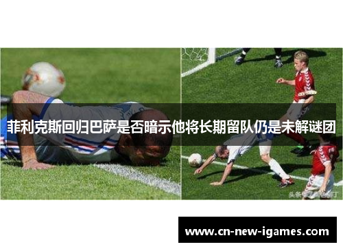 菲利克斯回归巴萨是否暗示他将长期留队仍是未解谜团