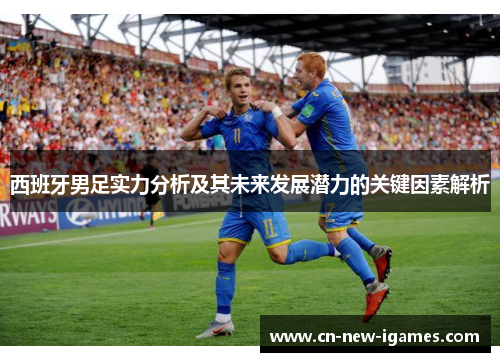 西班牙男足实力分析及其未来发展潜力的关键因素解析 西班牙男足实力分析及其未来发展潜力的关键因素解析