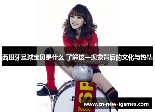 西班牙足球宝贝是什么 了解这一现象背后的文化与热情
