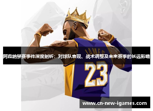 阿森纳禁赛事件深度剖析：对球队表现、战术调整及未来赛季的长远影响