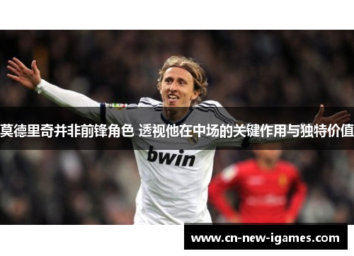 莫德里奇并非前锋角色 透视他在中场的关键作用与独特价值