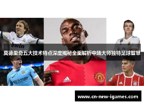 莫德里奇五大技术特点深度揭秘全面解析中场大师独特足球智慧 莫德里奇五大技术特点深度揭秘全面解析中场大师独特足球智慧