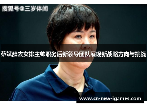 蔡斌辞去女排主帅职务后新领导团队展现新战略方向与挑战 蔡斌辞去女排主帅职务后新领导团队展现新战略方向与挑战