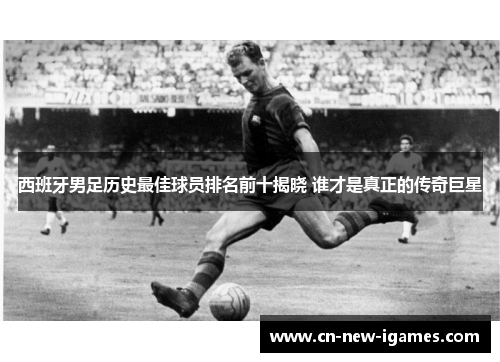 西班牙男足历史最佳球员排名前十揭晓 谁才是真正的传奇巨星 西班牙男足历史最佳球员排名前十揭晓 谁才是真正的传奇巨星