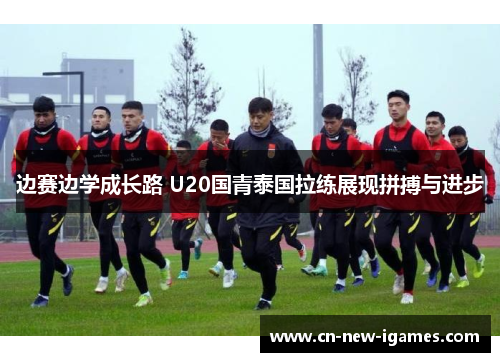边赛边学成长路 U20国青泰国拉练展现拼搏与进步