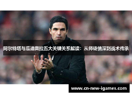 阿尔特塔与瓜迪奥拉五大关键关系解读：从师徒情深到战术传承