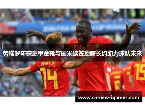 劳塔罗斩获意甲金靴与国米续签顶薪长约助力球队未来 劳塔罗斩获意甲金靴与国米续签顶薪长约助力球队未来