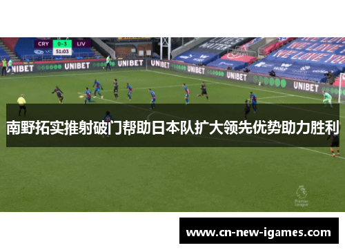 南野拓实推射破门帮助日本队扩大领先优势助力胜利