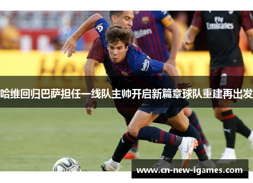 哈维回归巴萨担任一线队主帅开启新篇章球队重建再出发