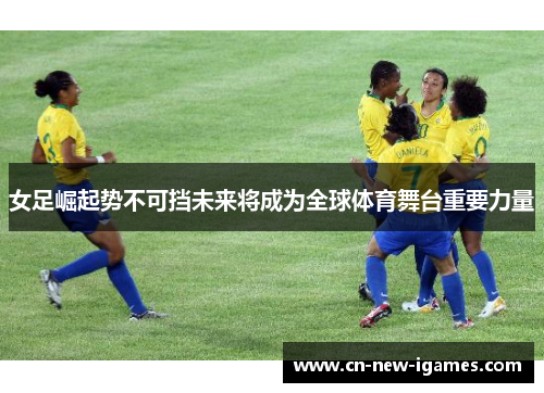 女足崛起势不可挡未来将成为全球体育舞台重要力量 女足崛起势不可挡未来将成为全球体育舞台重要力量