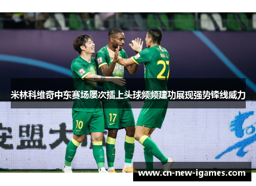 米林科维奇中东赛场屡次插上头球频频建功展现强势锋线威力