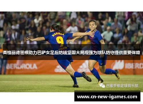 英格丽德恩根助力巴萨女足后防线坚固大局观强为球队防守提供重要保障