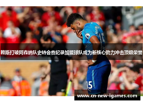 赖斯打破阿森纳队史转会费纪录加盟球队成为新核心助力冲击顶级荣誉 赖斯打破阿森纳队史转会费纪录加盟球队成为新核心助力冲击顶级荣誉