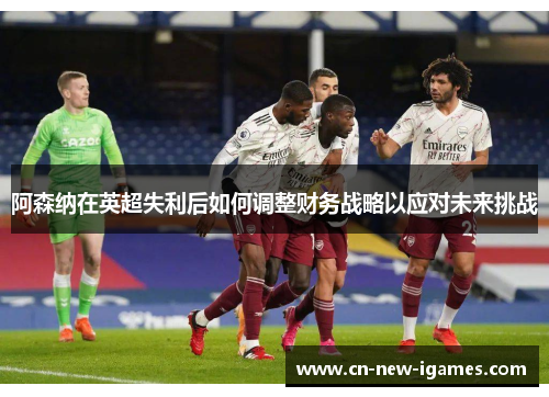 阿森纳在英超失利后如何调整财务战略以应对未来挑战 阿森纳在英超失利后如何调整财务战略以应对未来挑战