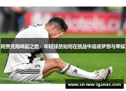 阿贾克斯崛起之路:年轻球员如何在挑战中追逐梦想与荣耀 阿贾克斯崛起之路:年轻球员如何在挑战中追逐梦想与荣耀