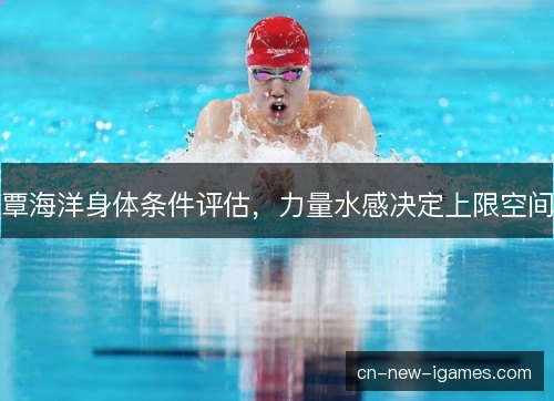 覃海洋身体条件评估,力量水感决定上限空间 覃海洋身体条件评估,力量水感决定上限空间